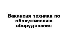 Вакансия техника по обслуживанию оборудования 